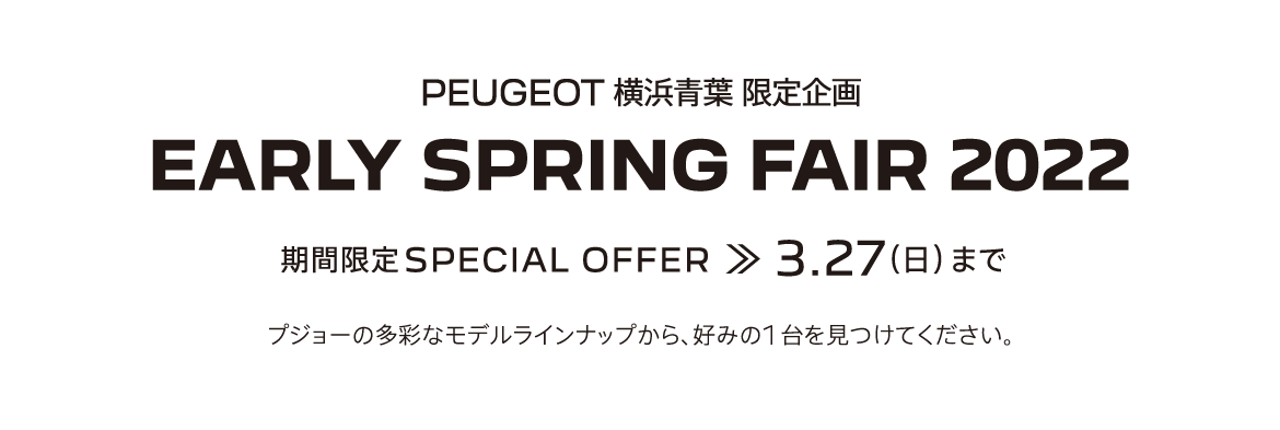 PEUGEOT横浜青葉 限定企画 EARLY SPRING FAIR 2022 期間限定SPECIAL OFFER 3.27（日） まで プジョーの多彩なモデルラインナップから、好みの1台を見つけてください。