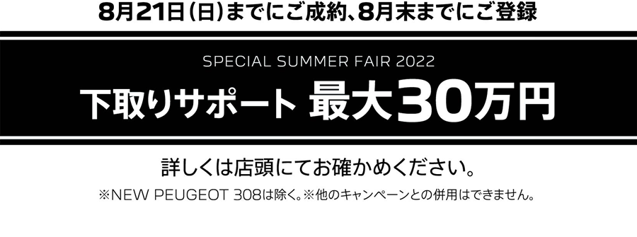 8月21日（日）までにご成約、8月末までにご登録 SPECIAL SUMMER FAIR 2022 下取りサポート 最大20万円 詳しくは店頭にてお確かめください。※他のキャンペーンとの併用はできません。