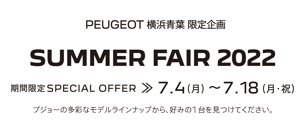 PEUGEOT横浜青葉 限定企画 SUMMER FAIR 2022 期間限定SPECIAL OFFER 7.4～7.18 プジョーの多彩なモデルラインナップから、好みの1台を見つけてください。